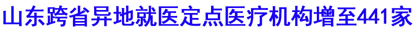 山东跨省异地就医定点医疗机构增至441家